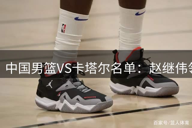 中国男篮VS卡塔尔名单：赵继伟领衔 杨瀚森在列