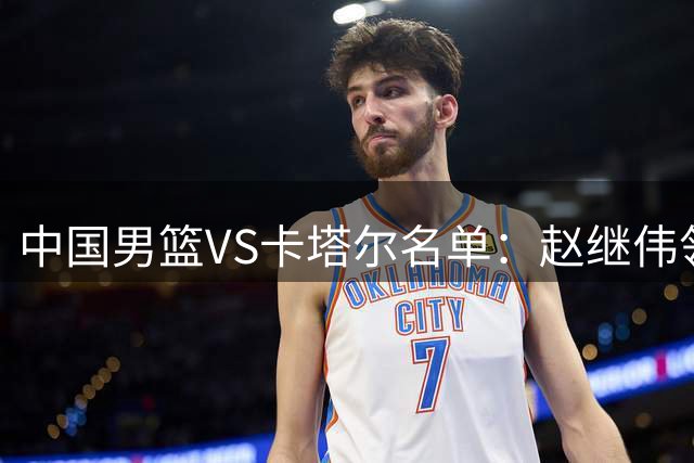 中国男篮VS卡塔尔名单：赵继伟领衔 杨瀚森在列