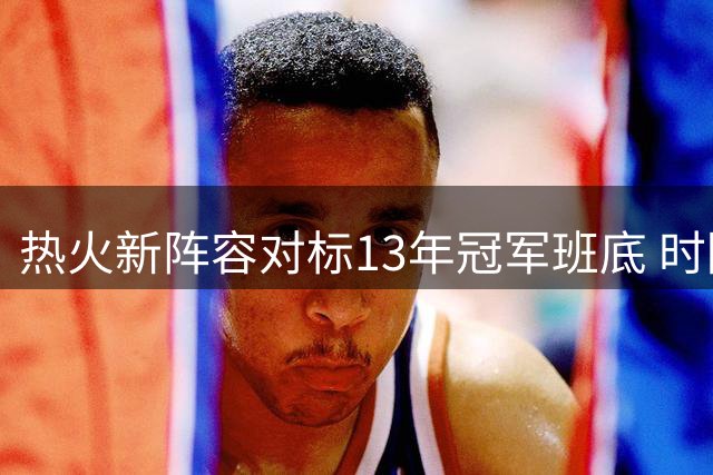 热火新阵容对标13年冠军班底 时隔14年能否再创辉煌？