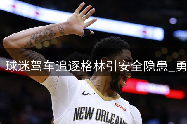 球迷驾车追逐格林引安全隐患 勇士球星开窗回应热情粉丝