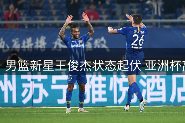 男篮新星王俊杰状态起伏 亚洲杯高光后亟待找回手感