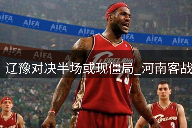 辽豫对决半场或现僵局 河南客战或后发制人