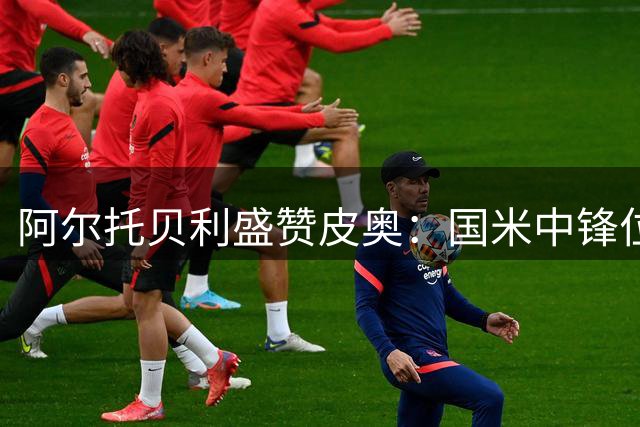 阿尔托贝利盛赞皮奥：国米中锋位置未来无忧